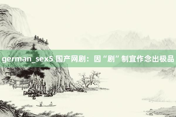 german_sex5 国产网剧：因“剧”制宜作念出极品