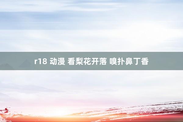 r18 动漫 看梨花开落 嗅扑鼻丁香