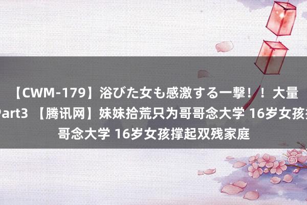 【CWM-179】浴びた女も感激する一撃！！大量顔射！！！ Part3 【腾讯网】妹妹拾荒只为哥哥念大学 16岁女孩撑起双残家庭