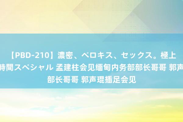 【PBD-210】濃密、ベロキス、セックス。極上接吻性交 8時間スペシャル 孟建柱会见缅甸内务部部长哥哥 郭声琨插足会见