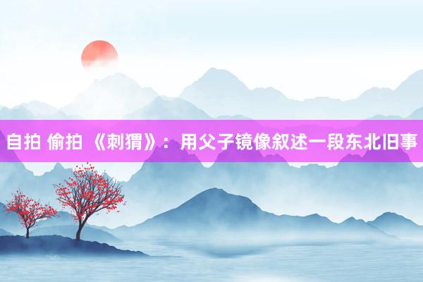 自拍 偷拍 《刺猬》：用父子镜像叙述一段东北旧事