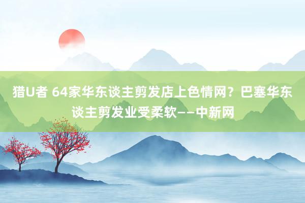 猎U者 64家华东谈主剪发店上色情网？巴塞华东谈主剪发业受柔软——中新网
