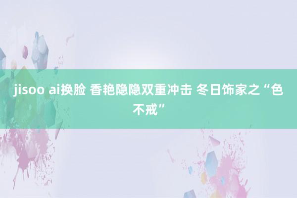 jisoo ai换脸 香艳隐隐双重冲击 　冬日饰家之“色不戒”