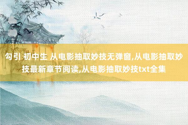 勾引 初中生 从电影抽取妙技无弹窗,从电影抽取妙技最新章节阅读,从电影抽取妙技txt全集