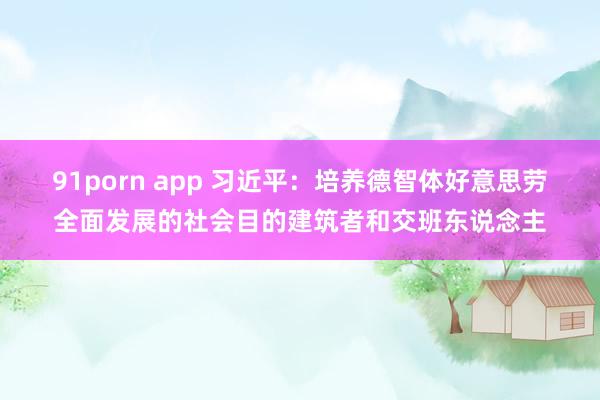 91porn app 习近平：培养德智体好意思劳全面发展的社会目的建筑者和交班东说念主