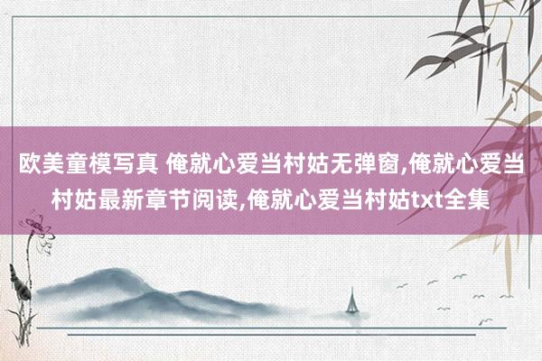 欧美童模写真 俺就心爱当村姑无弹窗,俺就心爱当村姑最新章节阅读,俺就心爱当村姑txt全集
