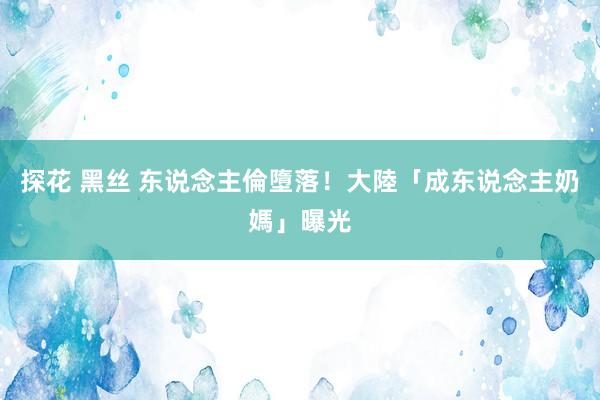探花 黑丝 东说念主倫墮落！大陸「成东说念主奶媽」曝光