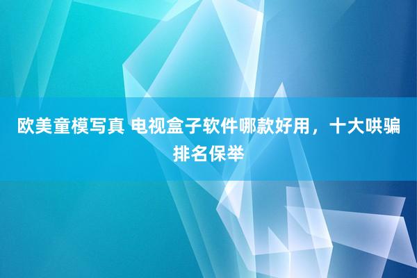 欧美童模写真 电视盒子软件哪款好用，十大哄骗排名保举