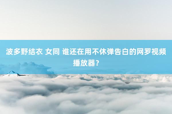波多野结衣 女同 谁还在用不休弹告白的网罗视频播放器？