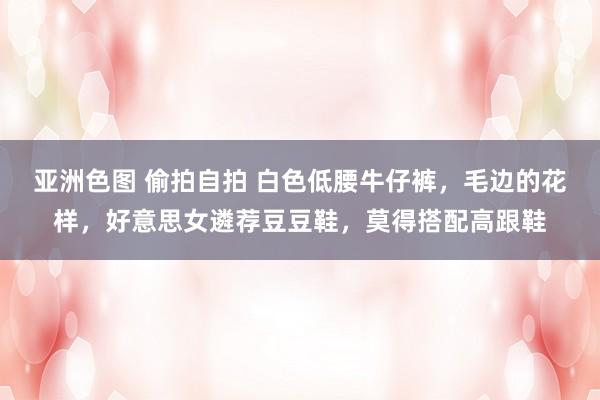 亚洲色图 偷拍自拍 白色低腰牛仔裤，毛边的花样，好意思女遴荐豆豆鞋，莫得搭配高跟鞋