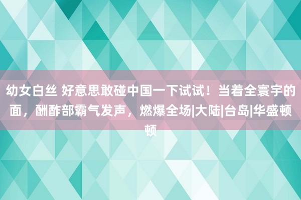 幼女白丝 好意思敢碰中国一下试试！当着全寰宇的面，酬酢部霸气发声，燃爆全场|大陆|台岛|华盛顿