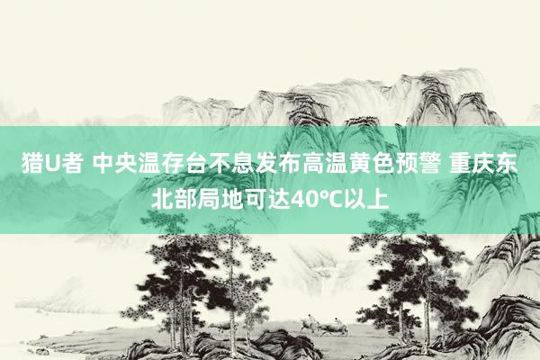 猎U者 中央温存台不息发布高温黄色预警 重庆东北部局地可达40℃以上