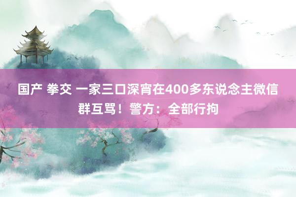 国产 拳交 一家三口深宵在400多东说念主微信群互骂！警方：全部行拘