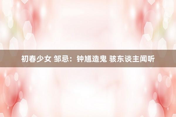初春少女 邹忌：钟馗造鬼 骇东谈主闻听