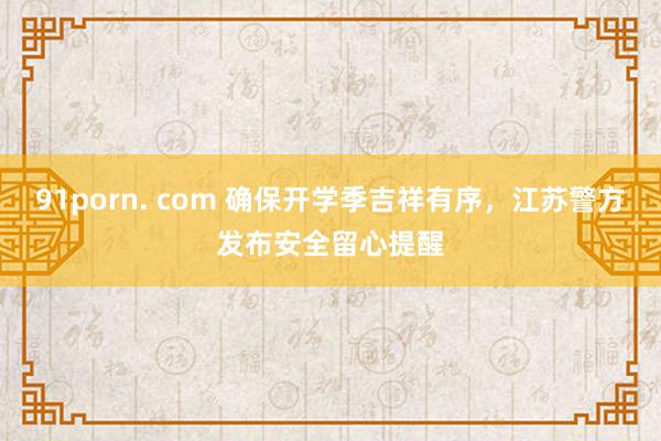91porn. com 确保开学季吉祥有序，江苏警方发布安全留心提醒