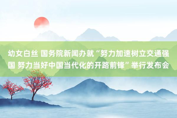 幼女白丝 国务院新闻办就“努力加速树立交通强国 努力当好中国当代化的开路前锋”举行发布会
