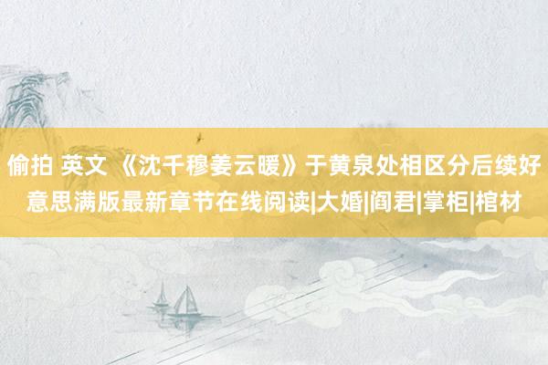 偷拍 英文 《沈千穆姜云暖》于黄泉处相区分后续好意思满版最新章节在线阅读|大婚|阎君|掌柜|棺材