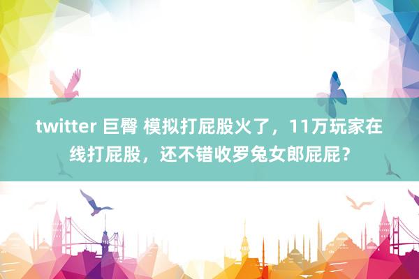 twitter 巨臀 模拟打屁股火了，11万玩家在线打屁股，还不错收罗兔女郎屁屁？