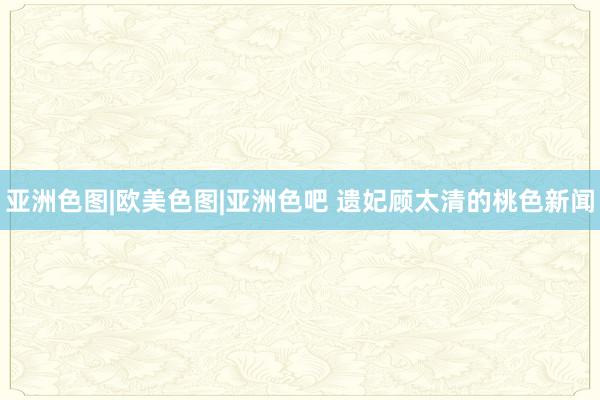 亚洲色图|欧美色图|亚洲色吧 遗妃顾太清的桃色新闻