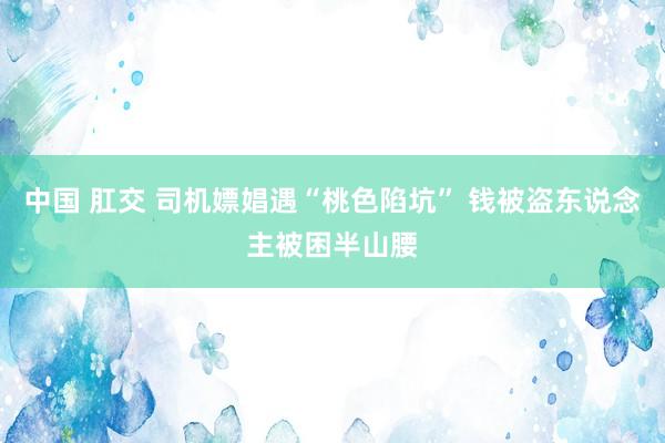 中国 肛交 司机嫖娼遇“桃色陷坑” 钱被盗东说念主被困半山腰