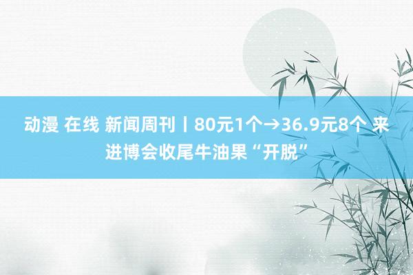 动漫 在线 新闻周刊丨80元1个→36.9元8个 来进博会收尾牛油果“开脱”