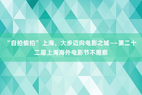 “自拍偷拍” 上海，大步迈向电影之城——第二十二届上海海外电影节不雅察