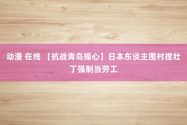 动漫 在线 【抗战青岛操心】日本东谈主围村捏壮丁强制当劳工