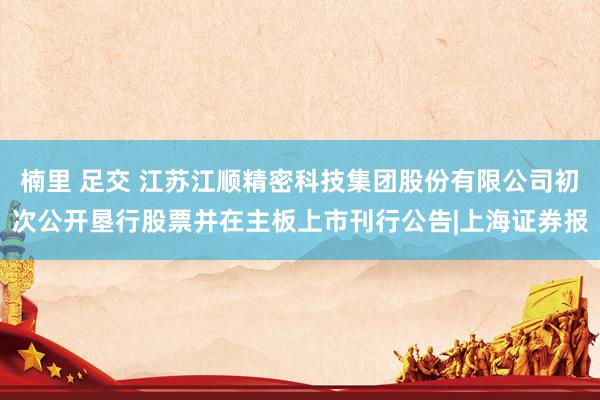 楠里 足交 江苏江顺精密科技集团股份有限公司初次公开垦行股票并在主板上市刊行公告|上海证券报