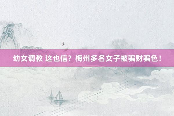 幼女调教 这也信？梅州多名女子被骗财骗色！