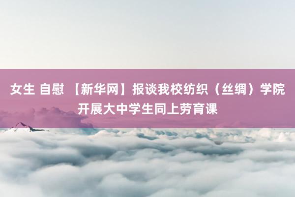 女生 自慰 【新华网】报谈我校纺织（丝绸）学院开展大中学生同上劳育课