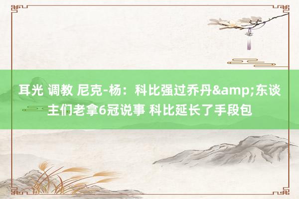 耳光 调教 尼克-杨：科比强过乔丹&东谈主们老拿6冠说事 科比延长了手段包