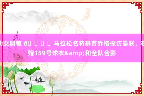 幼女调教 🏃‍马拉松名将基普乔格探访曼联，获赠159号球衣&和全队合影