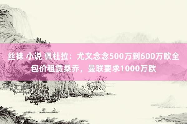 丝袜 小说 佩杜拉：尤文念念500万到600万欧全包价租赁桑乔，曼联要求1000万欧