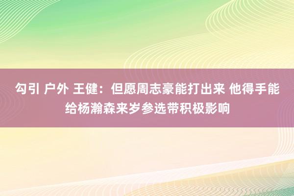 勾引 户外 王健：但愿周志豪能打出来 他得手能给杨瀚森来岁参选带积极影响