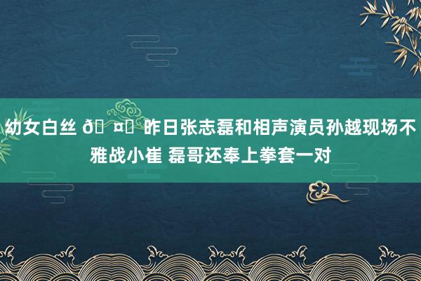幼女白丝 🤗昨日张志磊和相声演员孙越现场不雅战小崔 磊哥还奉上拳套一对