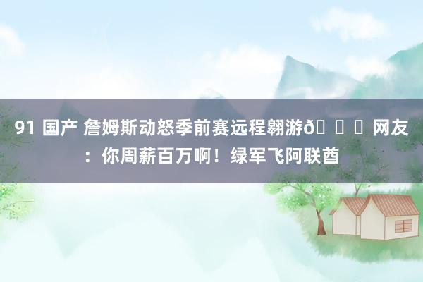 91 国产 詹姆斯动怒季前赛远程翱游😖网友：你周薪百万啊！绿军飞阿联酋