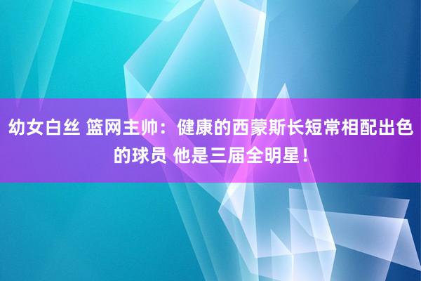 幼女白丝 篮网主帅：健康的西蒙斯长短常相配出色的球员 他是三届全明星！