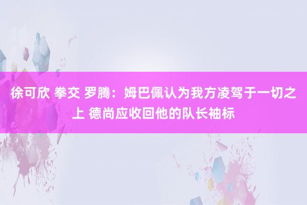 徐可欣 拳交 罗腾：姆巴佩认为我方凌驾于一切之上 德尚应收回他的队长袖标