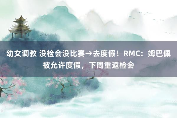 幼女调教 没检会没比赛→去度假！RMC：姆巴佩被允许度假，下周重返检会