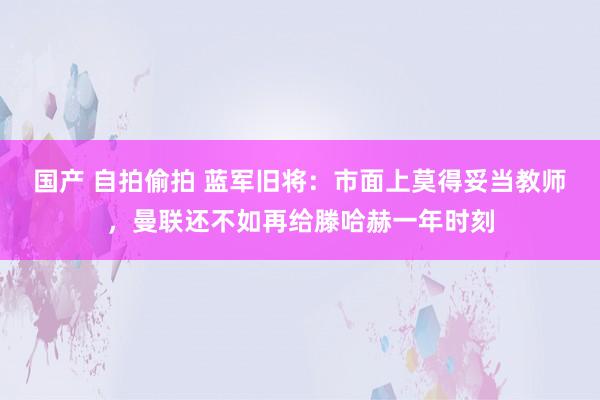 国产 自拍偷拍 蓝军旧将：市面上莫得妥当教师，曼联还不如再给滕哈赫一年时刻