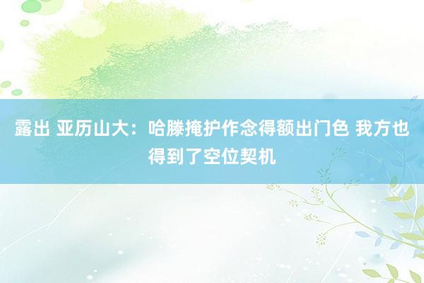 露出 亚历山大：哈滕掩护作念得额出门色 我方也得到了空位契机