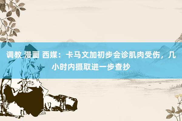 调教 漫画 西媒：卡马文加初步会诊肌肉受伤，几小时内摄取进一步查抄