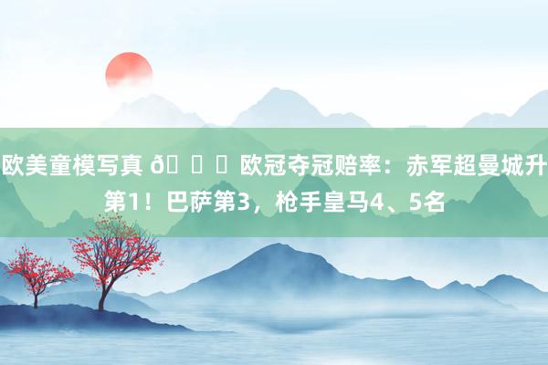 欧美童模写真 🌟欧冠夺冠赔率：赤军超曼城升第1！巴萨第3，枪手皇马4、5名