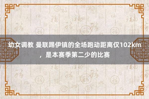 幼女调教 曼联踢伊镇的全场跑动距离仅102km，是本赛季第二少的比赛