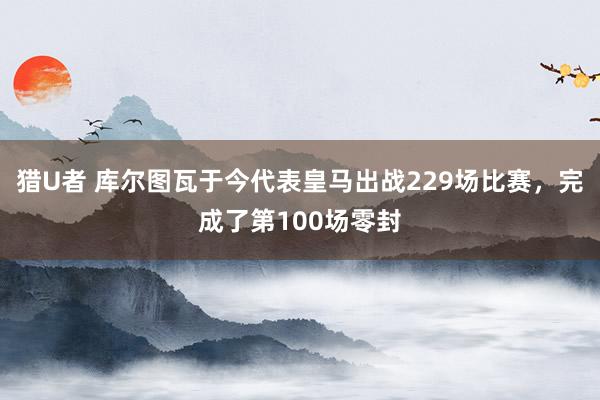 猎U者 库尔图瓦于今代表皇马出战229场比赛，完成了第100场零封