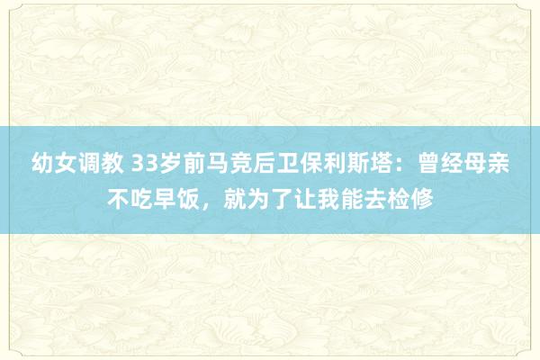 幼女调教 33岁前马竞后卫保利斯塔：曾经母亲不吃早饭，就为了让我能去检修