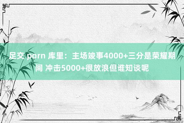 足交 porn 库里：主场竣事4000+三分是荣耀期间 冲击5000+很放浪但谁知谈呢