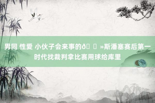 男同 性愛 小伙子会来事的👻斯潘塞赛后第一时代找裁判拿比赛用球给库里