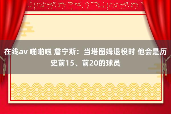 在线av 啪啪啦 詹宁斯：当塔图姆退役时 他会是历史前15、前20的球员