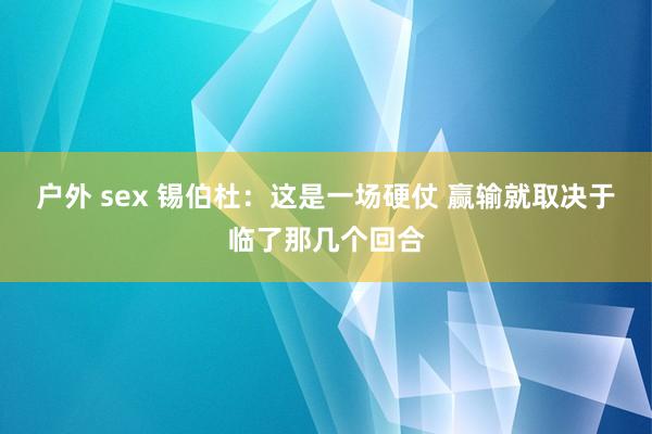 户外 sex 锡伯杜：这是一场硬仗 赢输就取决于临了那几个回合